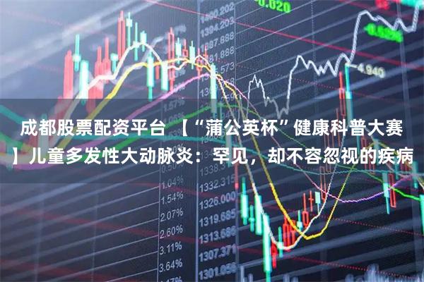 成都股票配资平台 【“蒲公英杯”健康科普大赛】儿童多发性大动脉炎：罕见，却不容忽视的疾病
