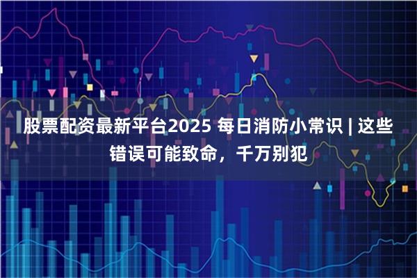 股票配资最新平台2025 每日消防小常识 | 这些错误可能致命，千万别犯