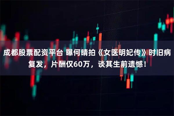 成都股票配资平台 曝何晴拍《女医明妃传》时旧病复发，片酬仅60万，谈其生前遗憾！