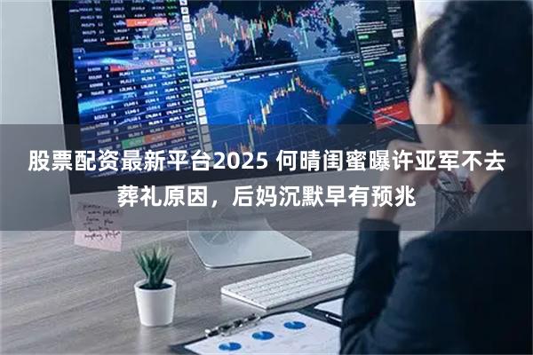 股票配资最新平台2025 何晴闺蜜曝许亚军不去葬礼原因，后妈沉默早有预兆
