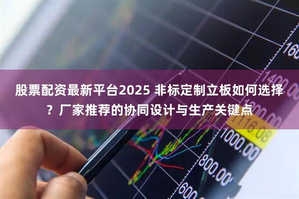 股票配资最新平台2025 非标定制立板如何选择？厂家推荐的协同设计与生产关键点