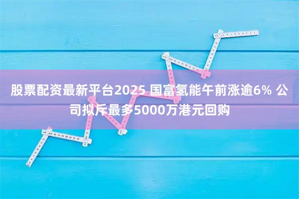 股票配资最新平台2025 国富氢能午前涨逾6% 公司拟斥最多5000万港元回购