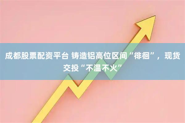 成都股票配资平台 铸造铝高位区间“徘徊”，现货交投“不温不火”