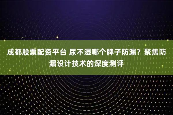 成都股票配资平台 尿不湿哪个牌子防漏？聚焦防漏设计技术的深度测评