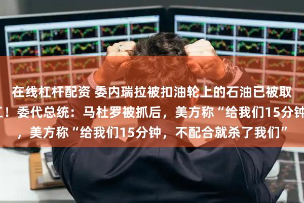 在线杠杆配资 委内瑞拉被扣油轮上的石油已被取出，特朗普：正在加工！委代总统：马杜罗被抓后，美方称“给我们15分钟，不配合就杀了我们”