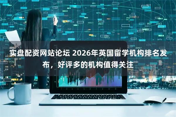 实盘配资网站论坛 2026年英国留学机构排名发布，好评多的机构值得关注