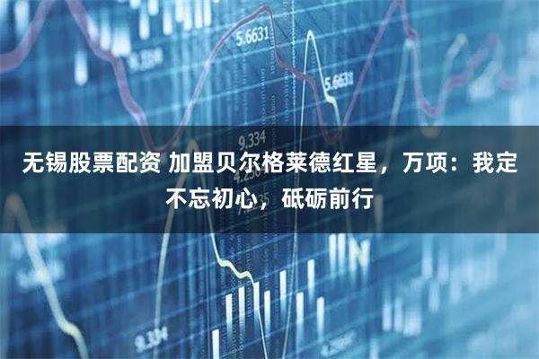 无锡股票配资 加盟贝尔格莱德红星，万项：我定不忘初心，砥砺前行
