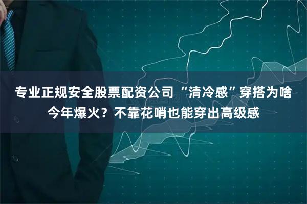 专业正规安全股票配资公司 “清冷感”穿搭为啥今年爆火？不靠花哨也能穿出高级感