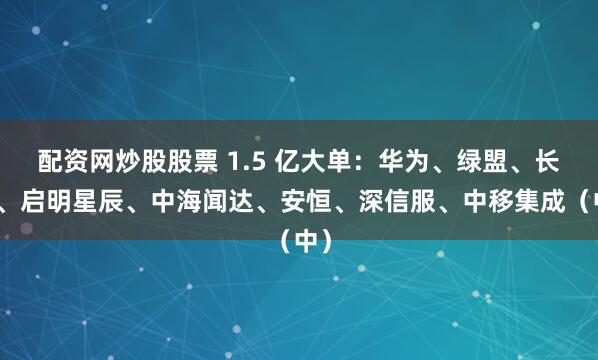 配资网炒股股票 1.5 亿大单：华为、绿盟、长鑫、启明星辰、中海闻达、安恒、深信服、中移集成（中）