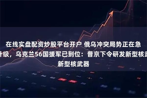 在线实盘配资炒股平台开户 俄乌冲突局势正在急剧升级，乌克兰56国援军已到位：普京下令研发新型核武器
