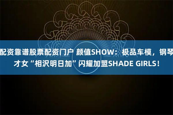 配资靠谱股票配资门户 颜值SHOW：极品车模，钢琴才女“相沢明日加”闪耀加盟SHADE GIRLS！