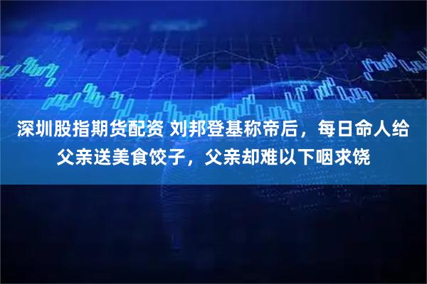 深圳股指期货配资 刘邦登基称帝后，每日命人给父亲送美食饺子，父亲却难以下咽求饶