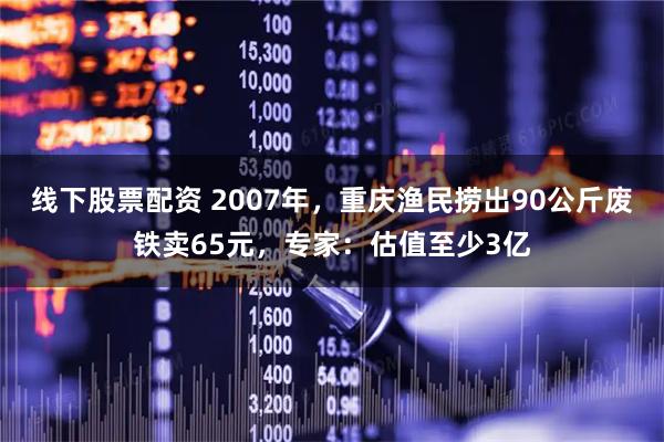 线下股票配资 2007年，重庆渔民捞出90公斤废铁卖65元，专家：估值至少3亿