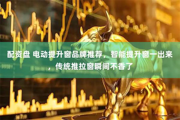 配资盘 电动提升窗品牌推荐，智能提升窗一出来，传统推拉窗瞬间不香了