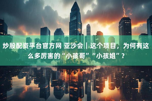 炒股配资平台官方网 亚沙会｜这个项目，为何有这么多厉害的“小孩哥”“小孩姐”？