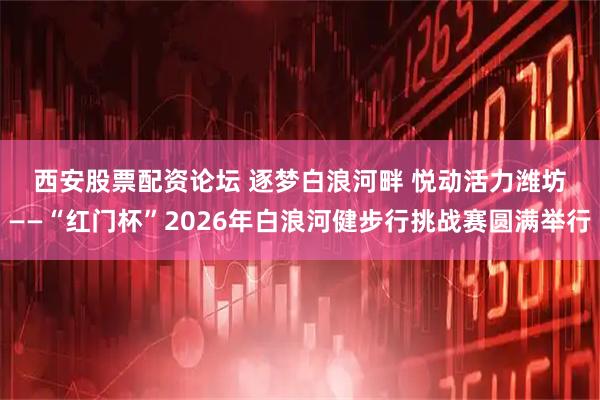 西安股票配资论坛 逐梦白浪河畔 悦动活力潍坊——“红门杯”2026年白浪河健步行挑战赛圆满举行
