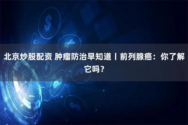 北京炒股配资 肿瘤防治早知道丨前列腺癌：你了解它吗？