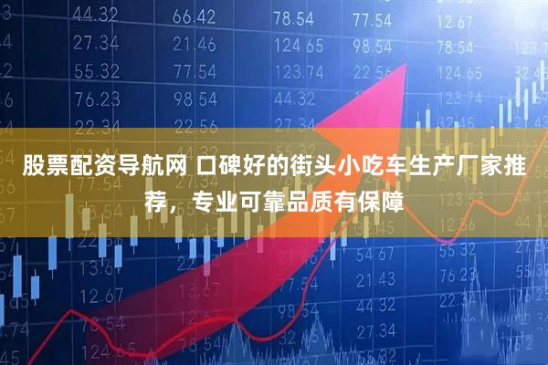 股票配资导航网 口碑好的街头小吃车生产厂家推荐，专业可靠品质有保障