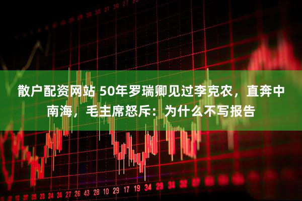 散户配资网站 50年罗瑞卿见过李克农，直奔中南海，毛主席怒斥：为什么不写报告