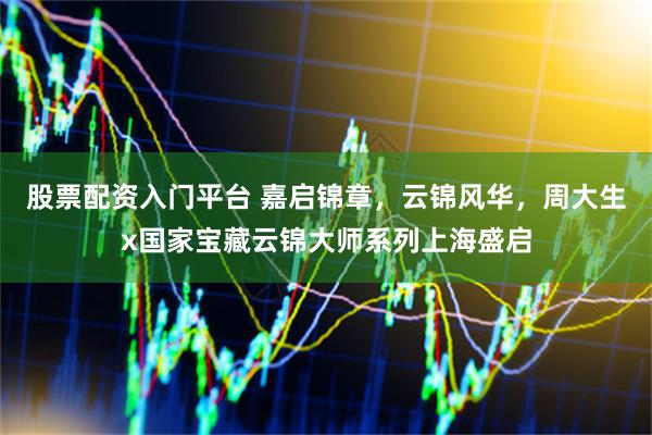 股票配资入门平台 嘉启锦章，云锦风华，周大生x国家宝藏云锦大师系列上海盛启