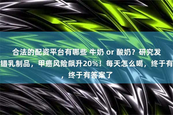 合法的配资平台有哪些 牛奶 or 酸奶？研究发现，选错乳制品，甲癌风险飙升20%！每天怎么喝，终于有答案了