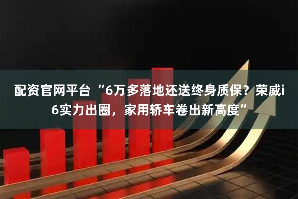 配资官网平台 “6万多落地还送终身质保？荣威i6实力出圈，家用轿车卷出新高度”