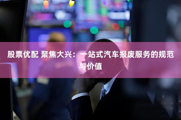 股票优配 聚焦大兴：一站式汽车报废服务的规范与价值