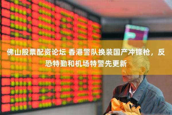 佛山股票配资论坛 香港警队换装国产冲锋枪，反恐特勤和机场特警先更新