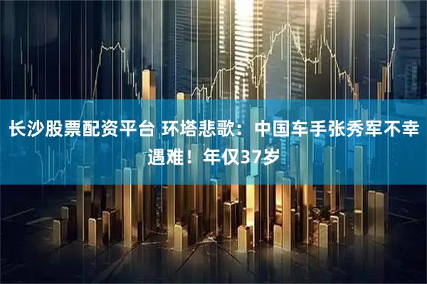 长沙股票配资平台 环塔悲歌：中国车手张秀军不幸遇难！年仅37岁