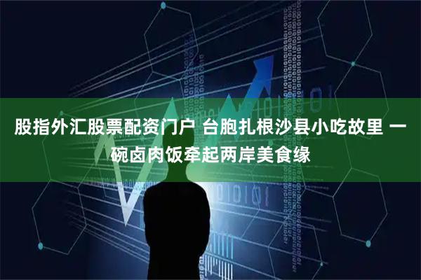 股指外汇股票配资门户 台胞扎根沙县小吃故里 一碗卤肉饭牵起两岸美食缘
