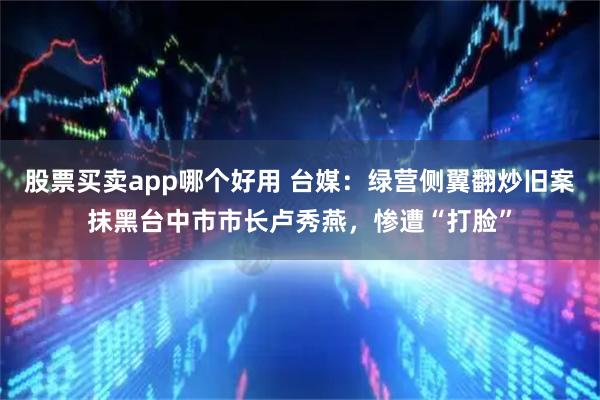 股票买卖app哪个好用 台媒：绿营侧翼翻炒旧案抹黑台中市市长卢秀燕，惨遭“打脸”