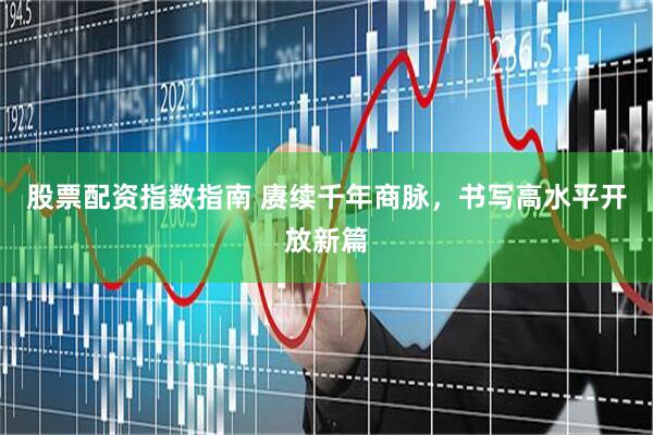 股票配资指数指南 赓续千年商脉，书写高水平开放新篇